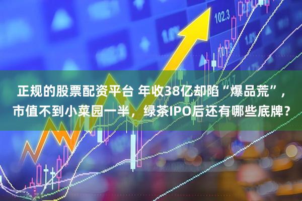正规的股票配资平台 年收38亿却陷“爆品荒”，市值不到小菜园一半，绿茶IPO后还有哪些底牌？