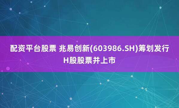 配资平台股票 兆易创新(603986.SH)筹划发行H股股票并上市