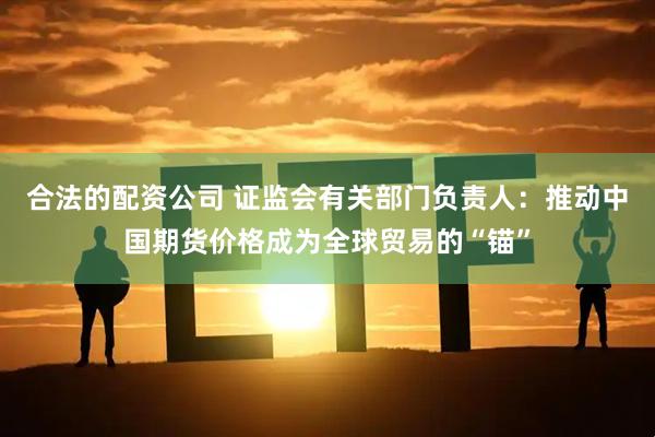 合法的配资公司 证监会有关部门负责人：推动中国期货价格成为全球贸易的“锚”