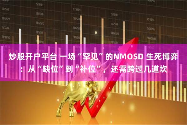 炒股开户平台 一场“罕见”的NMOSD 生死博弈：从“缺位”到“补位”，还需跨过几道坎