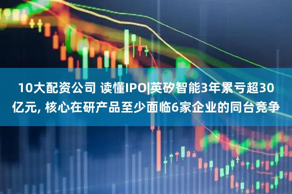 10大配资公司 读懂IPO|英矽智能3年累亏超30亿元, 核心在研产品至少面临6家企业的同台竞争
