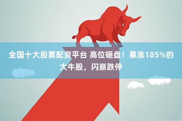 全国十大股票配资平台 高位砸盘！暴涨185%的大牛股，闪崩跌停