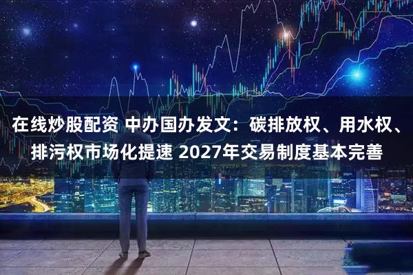 在线炒股配资 中办国办发文：碳排放权、用水权、排污权市场化提速 2027年交易制度基本完善