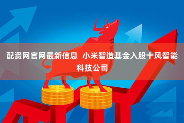 配资网官网最新信息  小米智造基金入股十风智能科技公司