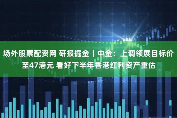 场外股票配资网 研报掘金丨中金：上调领展目标价至47港元 看好下半年香港红利资产重估