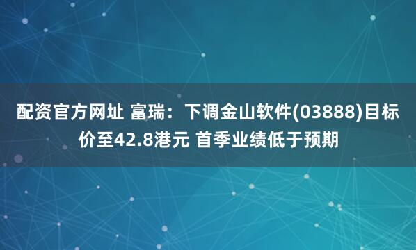 配资官方网址 富瑞：下调金山软件(03888)目标价至42.8港元 首季业绩低于预期