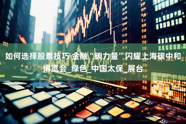 如何选择股票技巧 金融“碳力量”闪耀上海碳中和博览会_绿色_中国太保_展台