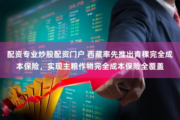 配资专业炒股配资门户 西藏率先推出青稞完全成本保险，实现主粮作物完全成本保险全覆盖