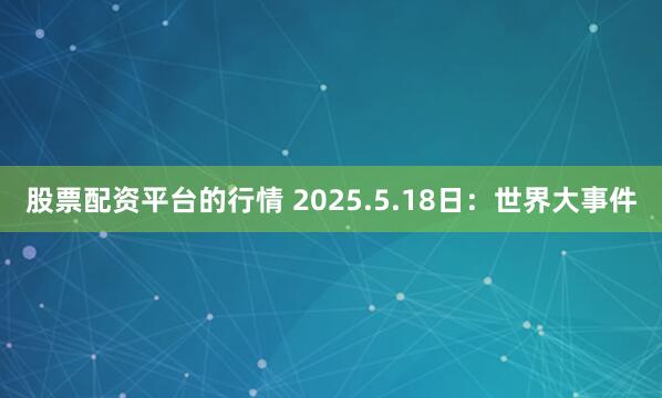 股票配资平台的行情 2025.5.18日：世界大事件