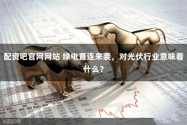 配资吧官网网站 绿电直连来袭，对光伏行业意味着什么？