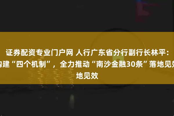 证券配资专业门户网 人行广东省分行副行长林平：构建“四个机制”，全力推动“南沙金融30条”落地见效