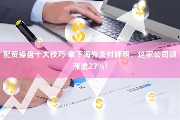 配资操盘十大技巧 拿下海外支付牌照，这家公司飙涨逾27%！