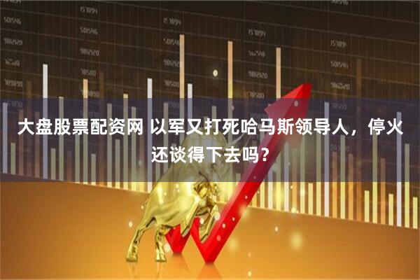 大盘股票配资网 以军又打死哈马斯领导人，停火还谈得下去吗？