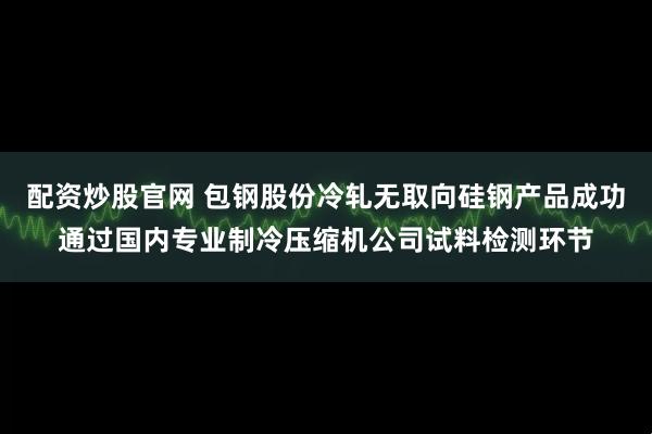 配资炒股官网 包钢股份冷轧无取向硅钢产品成功通过国内专业制冷压缩机公司试料检测环节