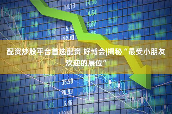 配资炒股平台首选配资 好博会|揭秘“最受小朋友欢迎的展位”