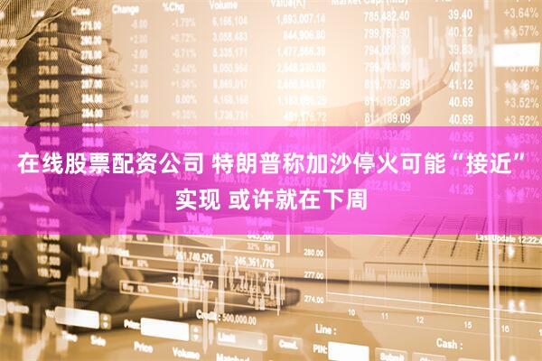 在线股票配资公司 特朗普称加沙停火可能“接近”实现 或许就在下周