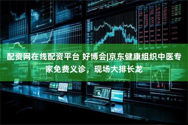 配资网在线配资平台 好博会|京东健康组织中医专家免费义诊，现场大排长龙