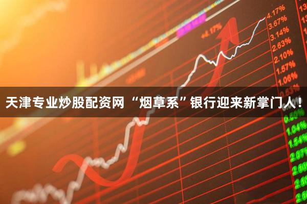 天津专业炒股配资网 “烟草系”银行迎来新掌门人！
