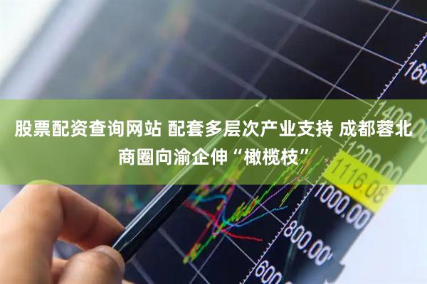 股票配资查询网站 配套多层次产业支持 成都蓉北商圈向渝企伸“橄榄枝”