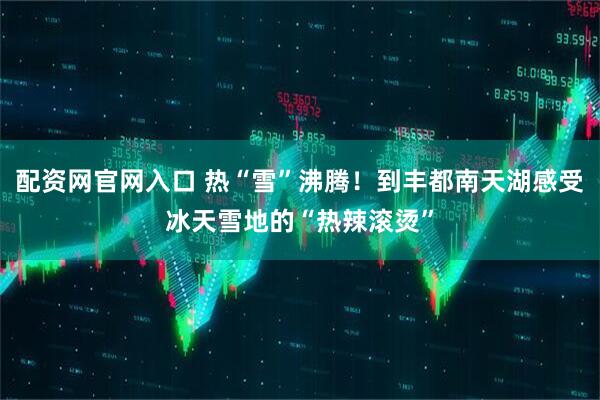 配资网官网入口 热“雪”沸腾！到丰都南天湖感受冰天雪地的“热辣滚烫”