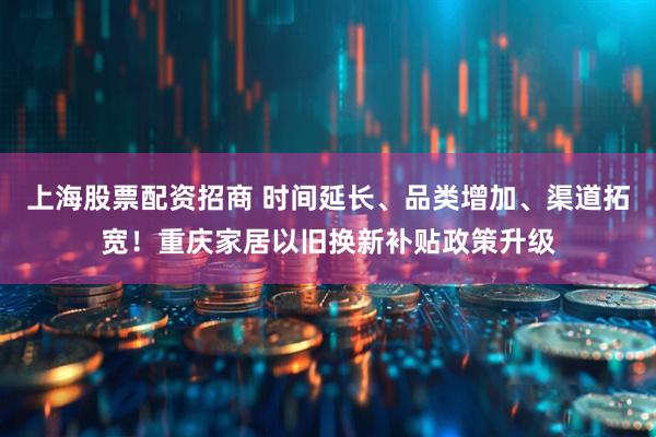 上海股票配资招商 时间延长、品类增加、渠道拓宽！重庆家居以旧换新补贴政策升级