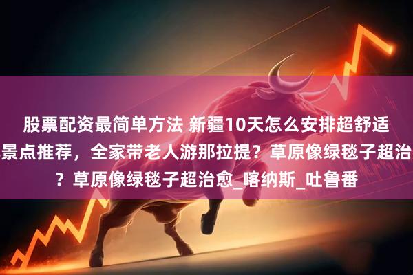 股票配资最简单方法 新疆10天怎么安排超舒适？最佳路线？必玩景点推荐，全家带老人游那拉提？草原像绿毯子超治愈_喀纳斯_吐鲁番