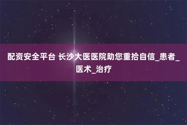 配资安全平台 长沙大医医院助您重拾自信_患者_医术_治疗