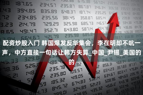 配资炒股入门 韩国爆发反华集会，李在明却不吭一声，中方直接一句话让韩方失算_中国_尹锡_美国的