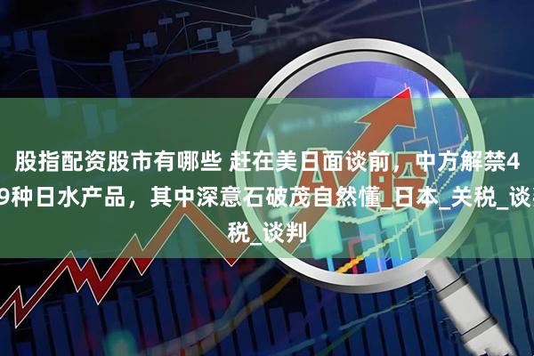 股指配资股市有哪些 赶在美日面谈前，中方解禁449种日水产品，其中深意石破茂自然懂_日本_关税_谈判
