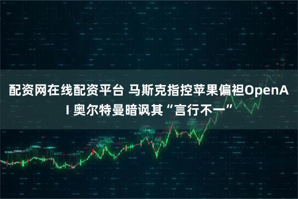 配资网在线配资平台 马斯克指控苹果偏袒OpenAI 奥尔特曼暗讽其“言行不一”