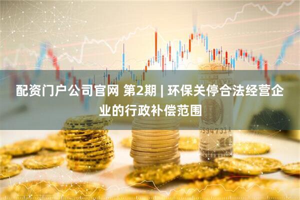 配资门户公司官网 第2期 | 环保关停合法经营企业的行政补偿范围