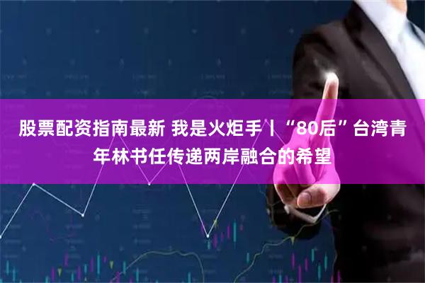股票配资指南最新 我是火炬手丨“80后”台湾青年林书任传递两岸融合的希望
