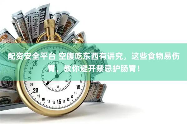 配资安全平台 空腹吃东西有讲究，这些食物易伤胃，教你避开禁忌护肠胃！