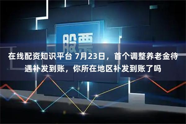 在线配资知识平台 7月23日，首个调整养老金待遇补发到账，你所在地区补发到账了吗