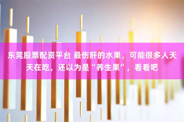 东莞股票配资平台 最伤肝的水果，可能很多人天天在吃，还以为是“养生果”，看看吧