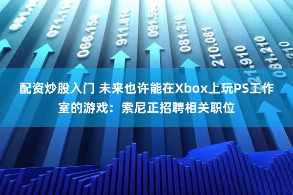 配资炒股入门 未来也许能在Xbox上玩PS工作室的游戏：索尼正招聘相关职位