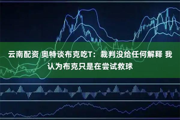 云南配资 奥特谈布克吃T：裁判没给任何解释 我认为布克只是在尝试救球