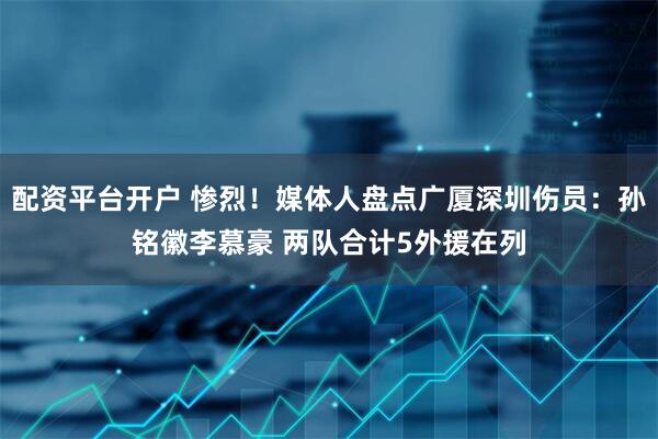 配资平台开户 惨烈！媒体人盘点广厦深圳伤员：孙铭徽李慕豪 两队合计5外援在列