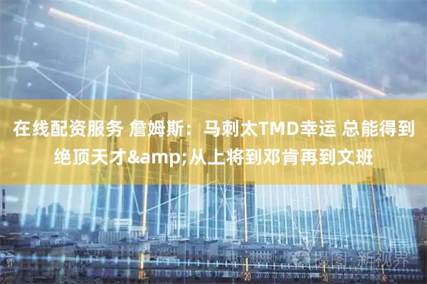 在线配资服务 詹姆斯：马刺太TMD幸运 总能得到绝顶天才&从上将到邓肯再到文班