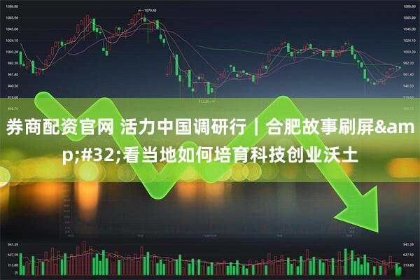 券商配资官网 活力中国调研行｜合肥故事刷屏 看当地如何培育科技创业沃土